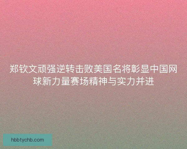 郑钦文顽强逆转击败美国名将彰显中国网球新力量赛场精神与实力并进