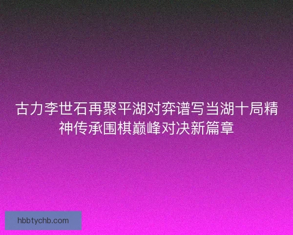 古力李世石再聚平湖对弈谱写当湖十局精神传承围棋巅峰对决新篇章