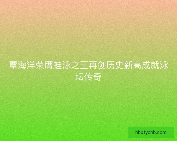 覃海洋荣膺蛙泳之王再创历史新高成就泳坛传奇
