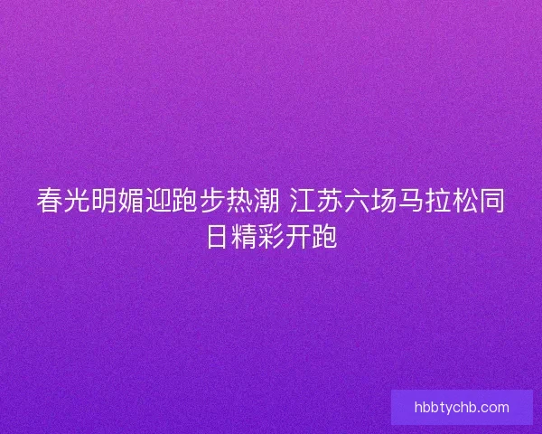 春光明媚迎跑步热潮 江苏六场马拉松同日精彩开跑