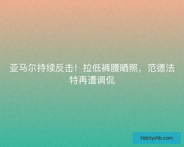 亚马尔持续反击！拉低裤腰晒照，范德法特再遭调侃