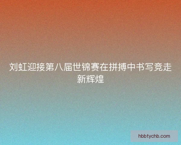 刘虹迎接第八届世锦赛在拼搏中书写竞走新辉煌