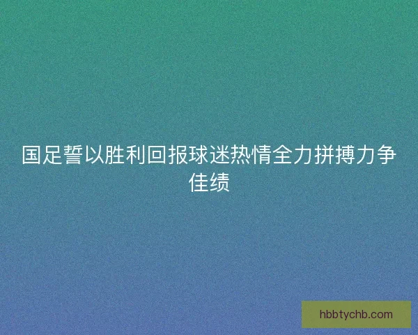 国足誓以胜利回报球迷热情全力拼搏力争佳绩