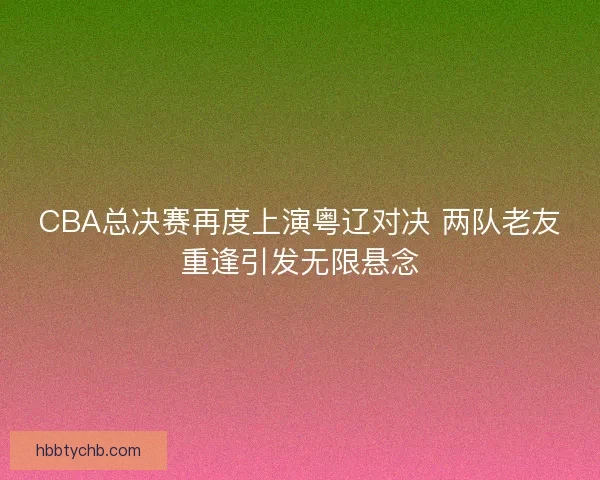 CBA总决赛再度上演粤辽对决 两队老友重逢引发无限悬念