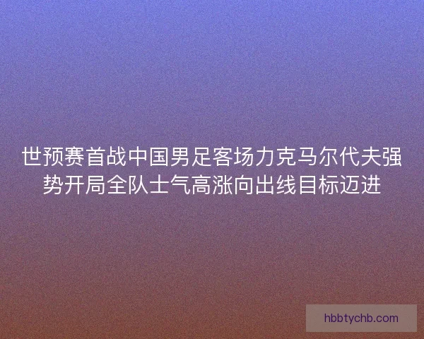 世预赛首战中国男足客场力克马尔代夫强势开局全队士气高涨向出线目标迈进