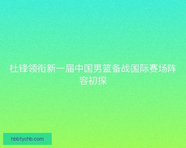 杜锋领衔新一届中国男篮备战国际赛场阵容初探