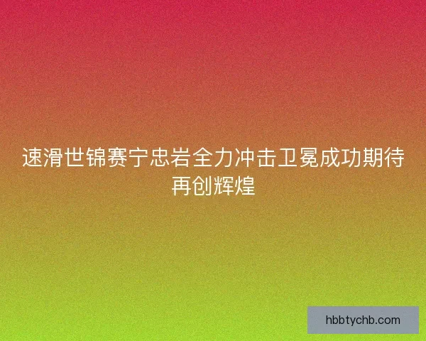 速滑世锦赛宁忠岩全力冲击卫冕成功期待再创辉煌