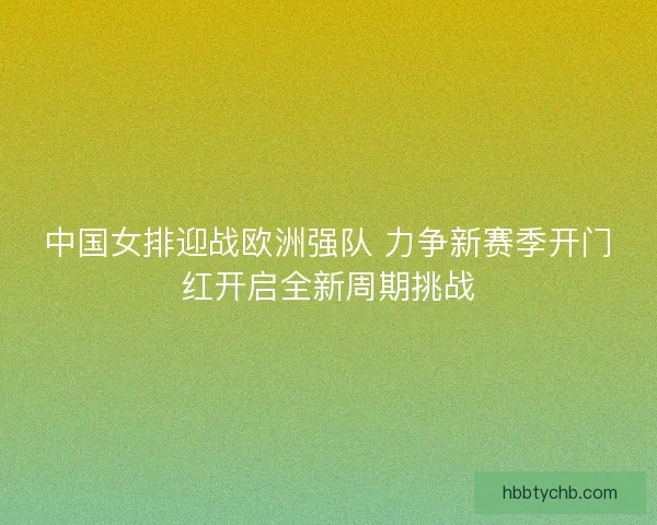 中国女排迎战欧洲强队 力争新赛季开门红开启全新周期挑战