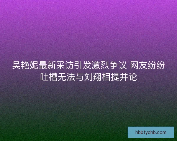 吴艳妮最新采访引发激烈争议 网友纷纷吐槽无法与刘翔相提并论