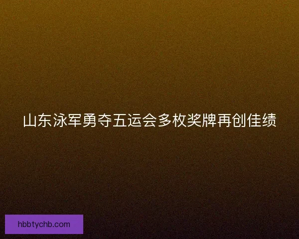 山东泳军勇夺五运会多枚奖牌再创佳绩
