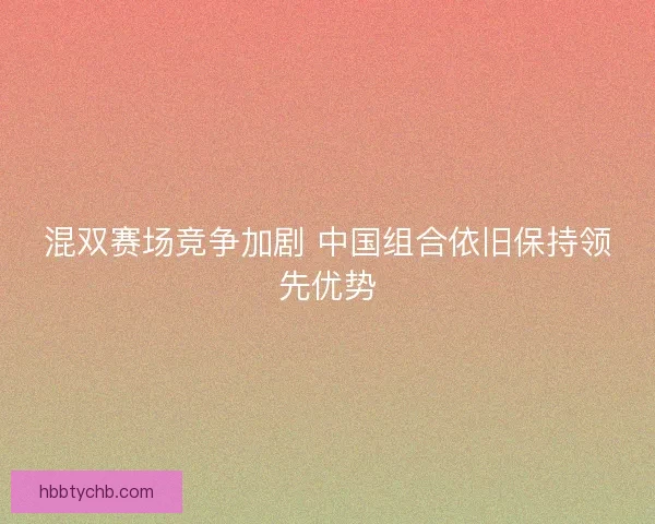 混双赛场竞争加剧 中国组合依旧保持领先优势