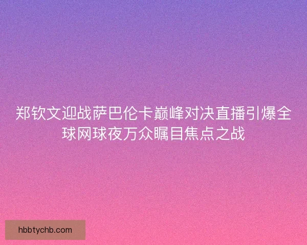 郑钦文迎战萨巴伦卡巅峰对决直播引爆全球网球夜万众瞩目焦点之战
