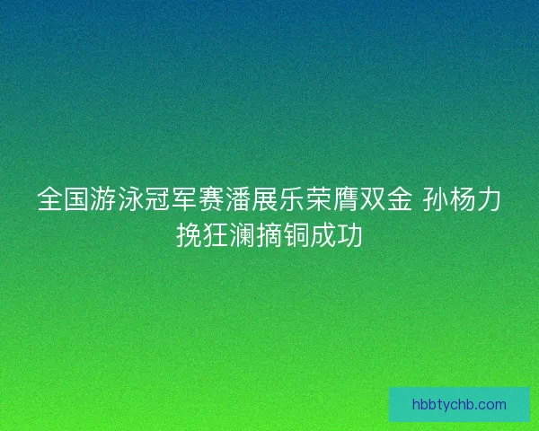 全国游泳冠军赛潘展乐荣膺双金 孙杨力挽狂澜摘铜成功