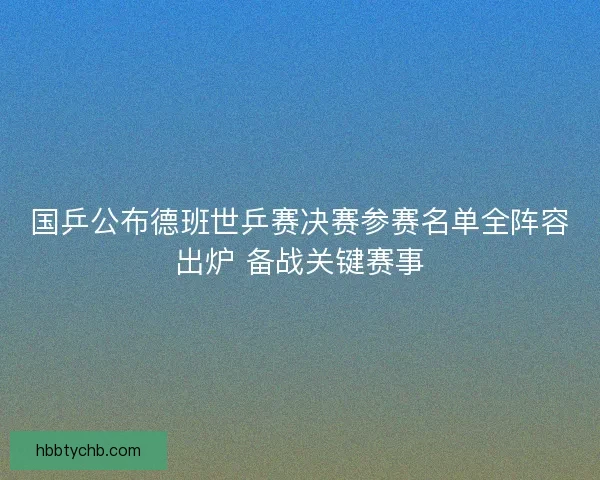 国乒公布德班世乒赛决赛参赛名单全阵容出炉 备战关键赛事