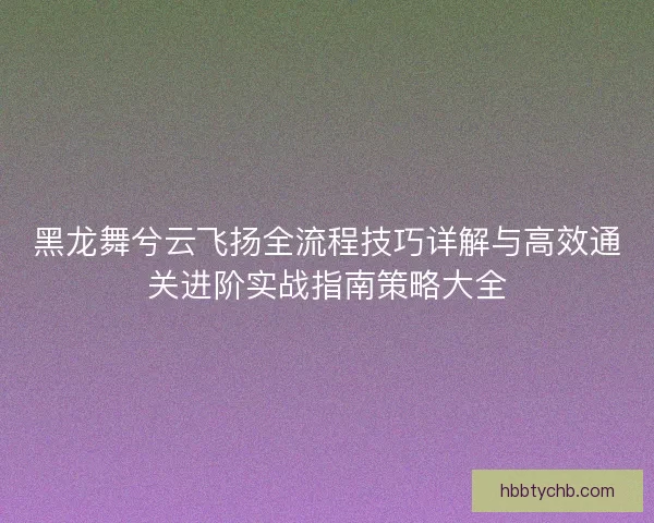 黑龙舞兮云飞扬全流程技巧详解与高效通关进阶实战指南策略大全
