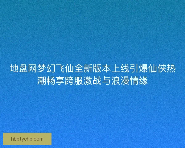 地盘网梦幻飞仙全新版本上线引爆仙侠热潮畅享跨服激战与浪漫情缘