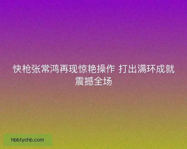 快枪张常鸿再现惊艳操作 打出满环成就震撼全场