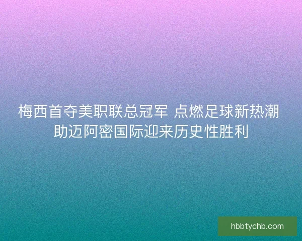 梅西首夺美职联总冠军 点燃足球新热潮 助迈阿密国际迎来历史性胜利
